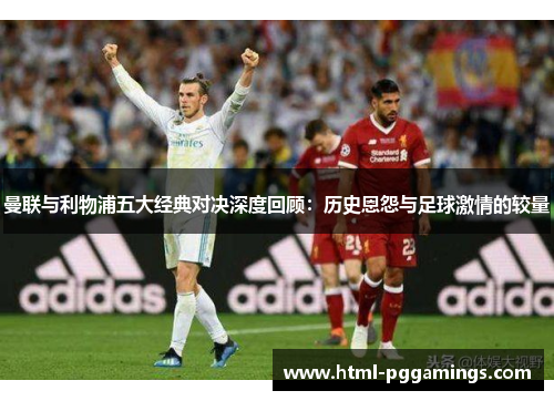 曼联与利物浦五大经典对决深度回顾：历史恩怨与足球激情的较量