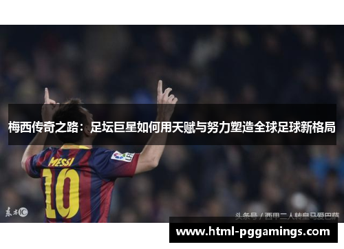 梅西传奇之路：足坛巨星如何用天赋与努力塑造全球足球新格局